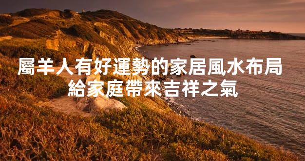 屬羊人有好運勢的家居風水布局 給家庭帶來吉祥之氣